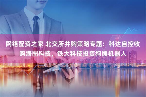 网络配资之家 北交所并购策略专题：科达自控收购海图科技，铁大科技投资狗熊机器人