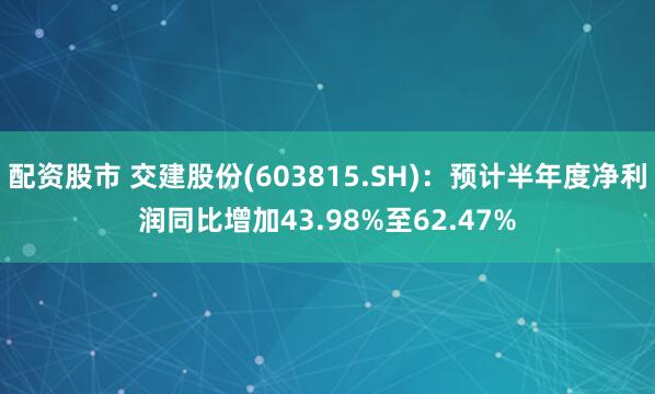 配资股市 交建股份(603815.SH)：预计半年度净利润同比增加43.98%至62.47%
