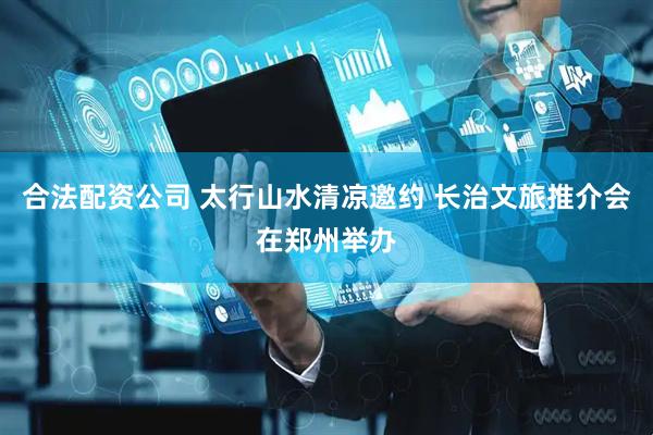 合法配资公司 太行山水清凉邀约 长治文旅推介会在郑州举办