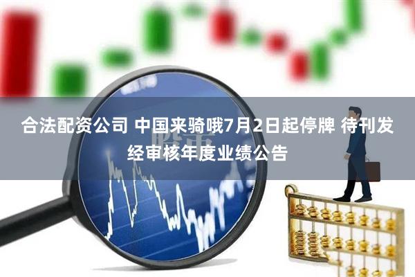 合法配资公司 中国来骑哦7月2日起停牌 待刊发经审核年度业绩公告
