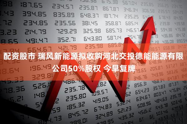 配资股市 瑞风新能源拟收购河北交投德能能源有限公司50%股权 今早复牌