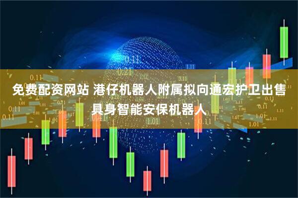 免费配资网站 港仔机器人附属拟向通宏护卫出售具身智能安保机器人