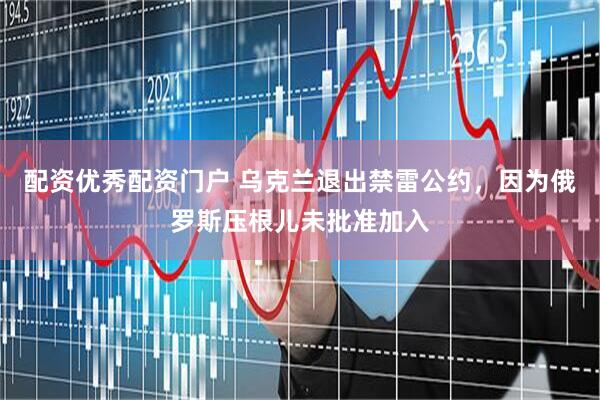 配资优秀配资门户 乌克兰退出禁雷公约，因为俄罗斯压根儿未批准加入