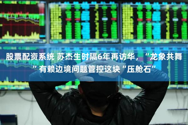 股票配资系统 苏杰生时隔6年再访华，“龙象共舞”有赖边境问题管控这块“压舱石”