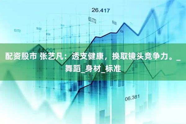 配资股市 张艺凡：透支健康，换取镜头竞争力。_舞蹈_身材_标准