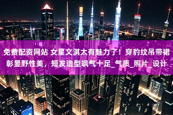 免费配资网站 女星文淇太有魅力了！穿豹纹吊带裙彰显野性美，短发造型飒气十足_气质_照片_设计