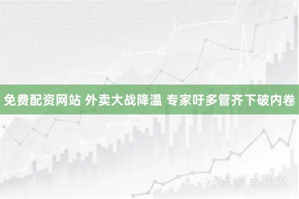免费配资网站 外卖大战降温 专家吁多管齐下破内卷