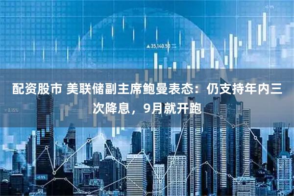 配资股市 美联储副主席鲍曼表态：仍支持年内三次降息，9月就开跑