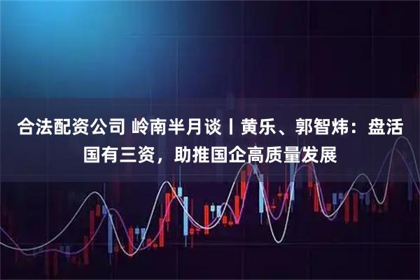 合法配资公司 岭南半月谈丨黄乐、郭智炜：盘活国有三资，助推国企高质量发展
