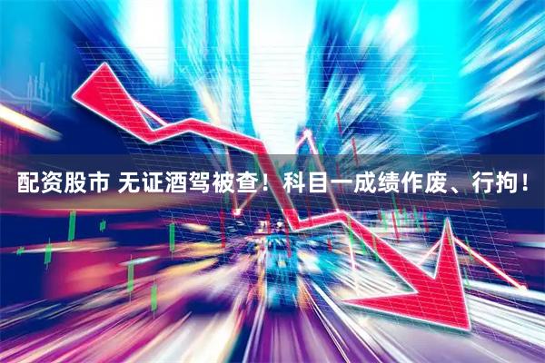 配资股市 无证酒驾被查！科目一成绩作废、行拘！