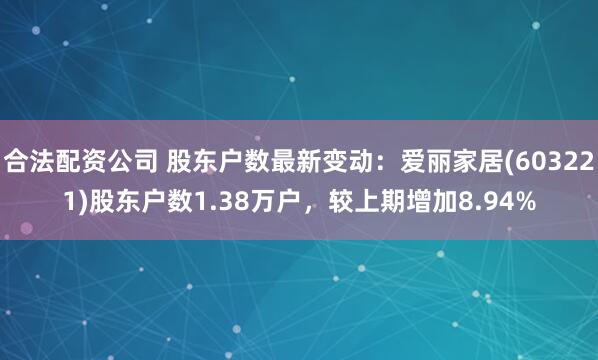 合法配资公司 股东户数最新变动：爱丽家居(603221)股东户数1.38万户，较上期增加8.94%