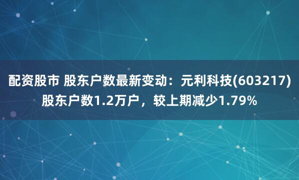 配资股市 股东户数最新变动：元利科技(603217)股东户数1.2万户，较上期减少1.79%