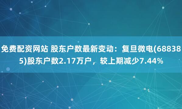 免费配资网站 股东户数最新变动：复旦微电(688385)股东户数2.17万户，较上期减少7.44%