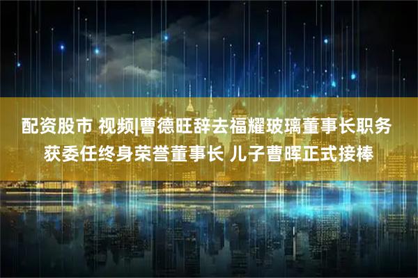配资股市 视频|曹德旺辞去福耀玻璃董事长职务 获委任终身荣誉董事长 儿子曹晖正式接棒