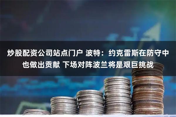 炒股配资公司站点门户 波特:约克雷斯在防守中也做出贡献 下场对阵波兰将是艰巨挑战