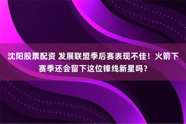沈阳股票配资 发展联盟季后赛表现不佳！火箭下赛季还会留下这位锋线新星吗？