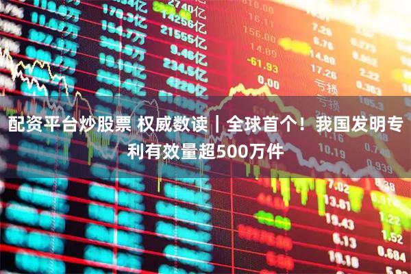 配资平台炒股票 权威数读｜全球首个！我国发明专利有效量超500万件