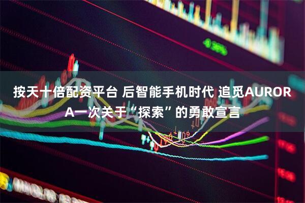 按天十倍配资平台 后智能手机时代 追觅AURORA一次关于“探索”的勇敢宣言