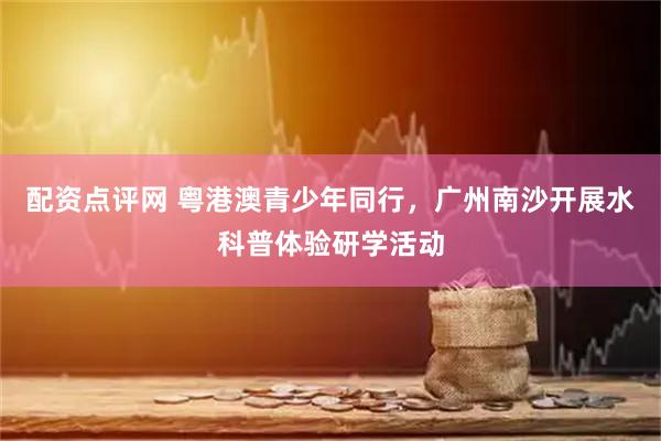 配资点评网 粤港澳青少年同行，广州南沙开展水科普体验研学活动
