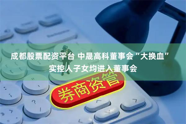 成都股票配资平台 中晟高科董事会“大换血”  实控人子女均进入董事会