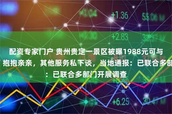 配资专家门户 贵州贵定一景区被曝1988元可与“伴漂女子”抱抱亲亲，其他服务私下谈，当地通报：已联合多部门开展调查